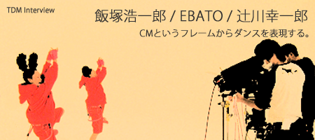 飯塚浩一郎 / EBATO / 辻川幸一郎 〜 CMというフレームからダンスを表現する。 〜